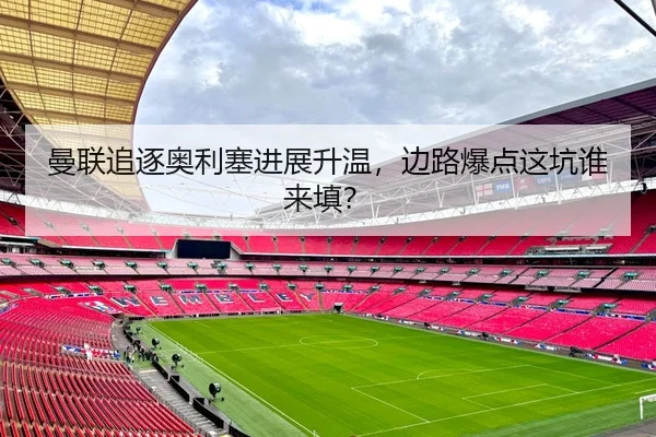 曼联追逐奥利塞进展升温,边路爆点这坑谁来填?