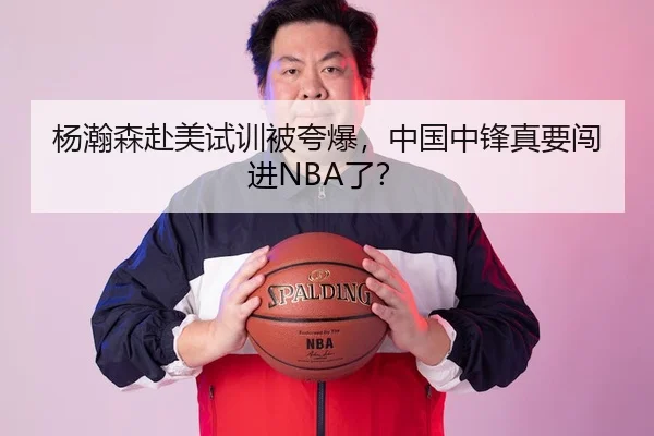 杨瀚森赴美试训被夸爆，中国中锋真要闯进NBA了？