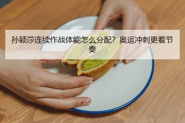 孙颖莎连续作战体能怎么分配？奥运冲刺更看节奏